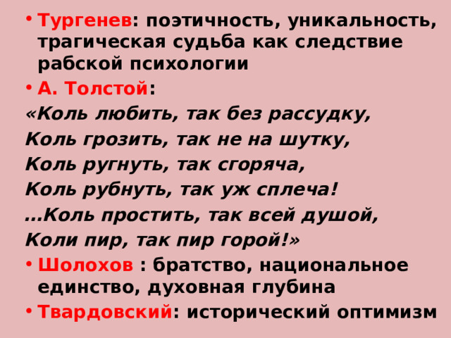 Тургенев : поэтичность, уникальность, трагическая судьба как следствие рабской психологии А. Толстой : «Коль любить, так без рассудку, Коль грозить, так не на шутку, Коль ругнуть, так сгоряча, Коль рубнуть, так уж сплеча! … Коль простить, так всей душой, Коли пир, так пир горой!» Шолохов : братство, национальное единство, духовная глубина Твардовский : исторический оптимизм 