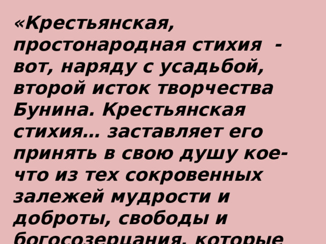 «Крестьянская, простонародная стихия - вот, наряду с усадьбой, второй исток творчества Бунина. Крестьянская стихия… заставляет его принять в свою душу кое-что из тех сокровенных залежей мудрости и доброты, свободы и богосозерцания, которые образуют самую субстанцию русского духа…» И. Ильин 