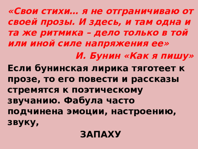 «Свои стихи… я не отграничиваю от своей прозы. И здесь, и там одна и та же ритмика – дело только в той или иной силе напряжения ее» И. Бунин «Как я пишу» Если бунинская лирика тяготеет к прозе, то его повести и рассказы стремятся к поэтическому звучанию. Фабула часто подчинена эмоции, настроению, звуку, ЗАПАХУ 