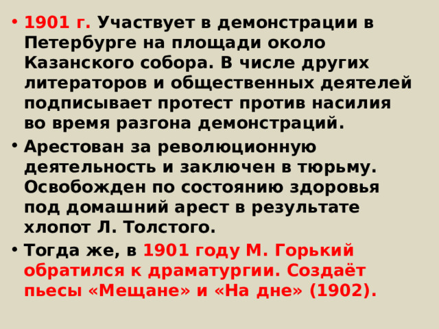 1901 г. Участвует в демонстрации в Петербурге на площади около Казанского собора. В числе других литераторов и общественных деятелей подписывает протест против насилия во время разгона демонстраций. Арестован за революционную деятельность и заключен в тюрьму. Освобожден по состоянию здоровья под домашний арест в результате хлопот Л. Толстого. Тогда же, в 1901 году M. Горький обратился к драматургии. Создаёт пьесы «Мещане» и «На дне» (1902). 