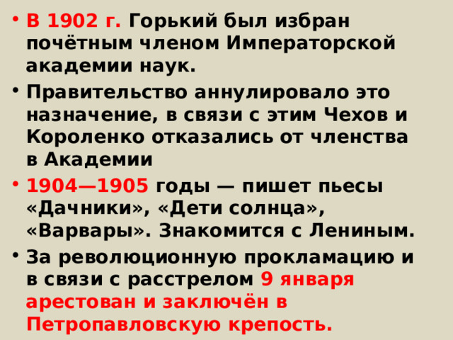 В 1902 г. Горький был избран почётным членом Императорской академии наук. Правительство аннулировало это назначение, в связи с этим Чехов и Короленко отказались от членства в Академии 1904—1905 годы — пишет пьесы «Дачники», «Дети солнца», «Варвары». Знакомится с Лениным. За революционную прокламацию и в связи с расстрелом 9 января арестован и заключён в Петропавловскую крепость. 