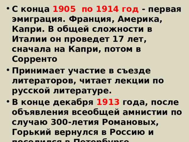 С конца 1905 по 1914 год - первая эмиграция. Франция, Америка, Капри. В общей сложности в Италии он проведет 17 лет, сначала на Капри, потом в Сорренто Принимает участие в съезде литераторов, читает лекции по русской литературе. В конце декабря 1913 года, после объявления всеобщей амнистии по случаю 300-летия Романовых, Горький вернулся в Россию и поселился в Петербурге.  