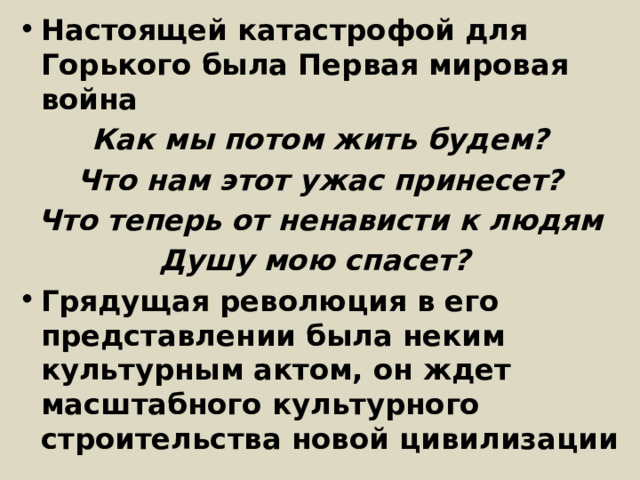 Настоящей катастрофой для Горького была Первая мировая война Как мы потом жить будем? Что нам этот ужас принесет? Что теперь от ненависти к людям Душу мою спасет? Грядущая революция в его представлении была неким культурным актом, он ждет масштабного культурного строительства новой цивилизации 