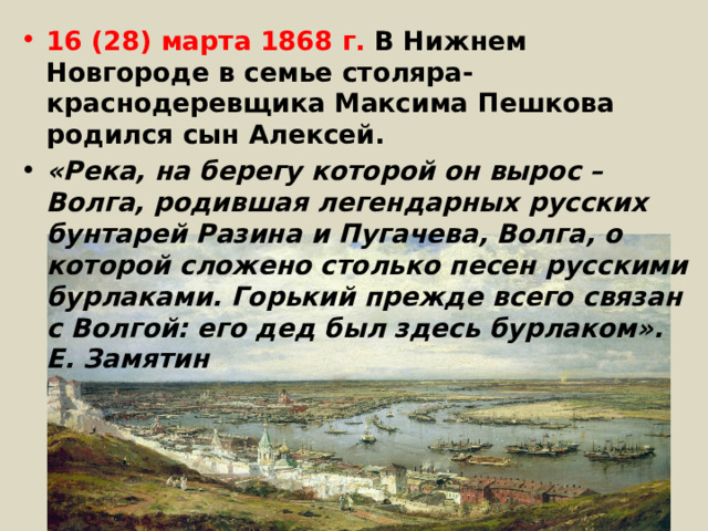 16 (28) марта 1868 г. В Нижнем Новгороде в семье столяра-краснодеревщика Максима Пешкова родился сын Алексей. «Река, на берегу которой он вырос – Волга, родившая легендарных русских бунтарей Разина и Пугачева, Волга, о которой сложено столько песен русскими бурлаками. Горький прежде всего связан с Волгой: его дед был здесь бурлаком». Е. Замятин 