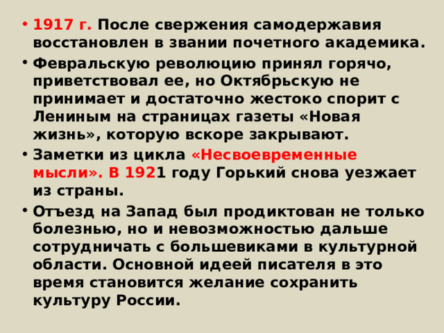 1917 г. После свержения самодержавия восстановлен в звании почетного академика. Февральскую революцию принял горячо, приветствовал ее, но Октябрьскую не принимает и достаточно жестоко спорит с Лениным на страницах газеты «Новая жизнь», которую вскоре закрывают. Заметки из цикла «Несвоевременные мысли». В 192 1 году Горький снова уезжает из страны. Отъезд на Запад был продиктован не только болезнью, но и невозможностью дальше сотрудничать с большевиками в культурной области. Основной идеей писателя в это время становится желание сохранить культуру России. 