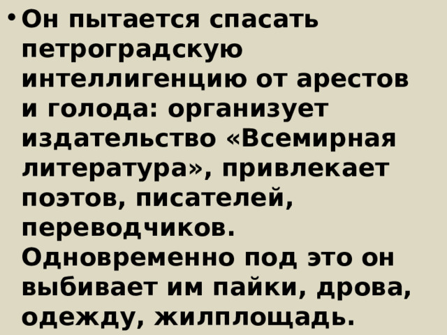 Он пытается спасать петроградскую интеллигенцию от арестов и голода: организует издательство «Всемирная литература», привлекает поэтов, писателей, переводчиков. Одновременно под это он выбивает им пайки, дрова, одежду, жилплощадь. Последней каплей для него стала смерть Блока и расстрел Гумилева, которого Горький пытался спасти, но не успел 