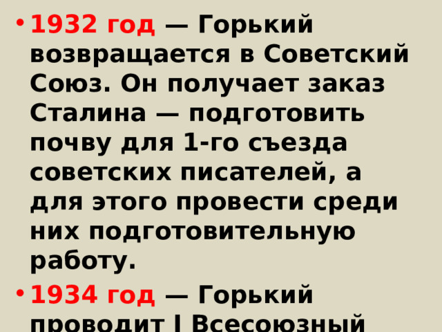 1932 год — Горький возвращается в Советский Союз. Он получает заказ Сталина — подготовить почву для 1-го съезда советских писателей, а для этого провести среди них подготовительную работу. 1934 год — Горький проводит I Всесоюзный съезд советских писателей, выступает на нём с основным докладом. 