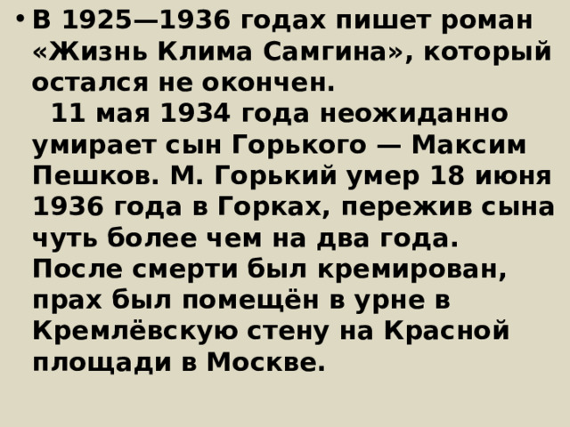 В 1925—1936 годах пишет роман «Жизнь Клима Самгина», который остался не окончен.    11 мая 1934 года неожиданно умирает сын Горького — Максим Пешков. M. Горький умер 18 июня 1936 года в Горках, пережив сына чуть более чем на два года.  После смерти был кремирован, прах был помещён в урне в Кремлёвскую стену на Красной площади в Москве.   