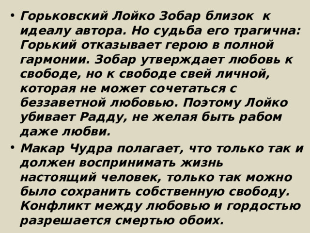 Горьковский Лойко Зобар близок  к идеалу автора. Но судьба его трагична: Горький отказывает герою в полной гармонии. Зобар утверждает любовь к свободе, но к свободе свей личной, которая не может сочетаться с беззаветной любовью. Поэтому Лойко убивает Радду, не желая быть рабом даже любви. Макар Чудра полагает, что только так и должен воспринимать жизнь настоящий человек, только так можно было сохранить собственную свободу. Конфликт между любовью и гордостью разрешается смертью обоих. 