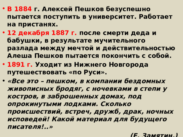 В 1884 г. Алексей Пешков безуспешно пытается поступить в университет. Работает на пристанях. 12 декабря 1887 г. после смерти деда и бабушки, в результате мучительного разлада между мечтой и действительностью Алеша Пешков пытается покончить с собой. 1891 г. Уходит из Нижнего Новгорода путешествовать «по Руси». «Все это – пешком, в компании бездомных живописных бродяг, с ночевками в степи у костров, в заброшенных домах, под опрокинутыми лодками. Сколько происшествий, встреч, дружб, драк, ночных исповедей! Какой материал для будущего писателя!..» (Е. Замятин.) 