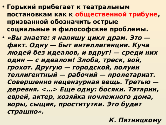 Горький прибегает к театральным постановкам как к общественной трибуне , призванной обозначить острые социальные и философские проблемы. «Вы знаете: я напишу цикл драм. Это — факт. Одну — быт интеллигенции. Куча людей без идеалов, и вдруг! — среди них один — с идеалом! Злоба, треск, вой, грохот. Другую — городской, полуин­теллигентный — рабочий — пролетариат. Совершенно нецензурная вещь. Третью — деревня.  Еще одну: босяки. Татарин, еврей, актер, хозяйка ночлежного дома, воры, сыщик, проститутки. Это будет страшно». К. Пятницкому 