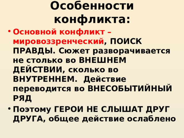 Особенности конфликта: Основной конфликт – мировоззренческий , ПОИСК ПРАВДЫ. Сюжет разворачивается не столько во ВНЕШНЕМ ДЕЙСТВИИ, сколько во ВНУТРЕННЕМ. Действие переводится во ВНЕСОБЫТИЙНЫЙ РЯД Поэтому ГЕРОИ НЕ СЛЫШАТ ДРУГ ДРУГА, общее действие ослаблено 