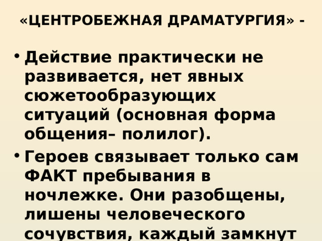 «ЦЕНТРОБЕЖНАЯ ДРАМАТУРГИЯ» - Действие практически не развивается, нет явных сюжетообразующих ситуаций (основная форма общения– полилог). Героев связывает только сам ФАКТ пребывания в ночлежке. Они разобщены, лишены человеческого сочувствия, каждый замкнут в своем собственном горе. 