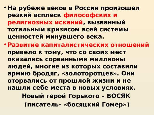 На рубеже веков в России произошел резкий всплеск философских и религиозных исканий , вызванный тотальным кризисом всей системы ценностей минувшего века. Развитие капиталистических отношений привело к тому, что со своих мест оказались сорванными миллионы людей, многие из которых составили армию бродяг, «золоторотцев». Они оторвались от прошлой жизни и не нашли себе места в новых условиях. Новый герой Горького – БОСЯК (писатель- «босяцкий Гомер») 