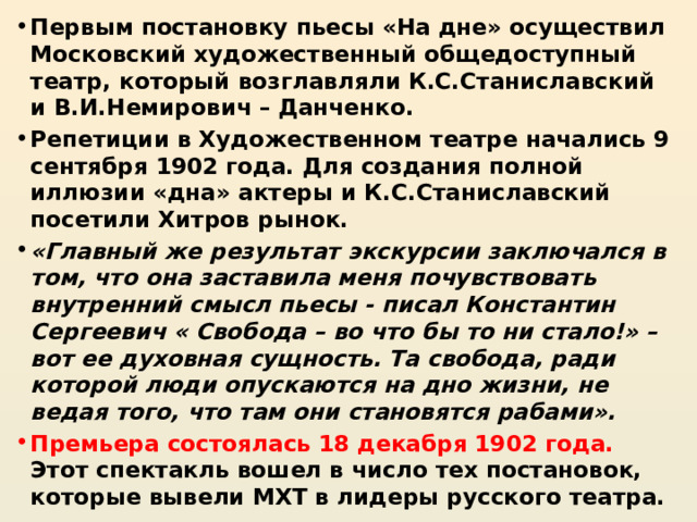 Первым постановку пьесы «На дне» осуществил Московский художественный общедоступный театр, который возглавляли К.С.Станиславский и В.И.Немирович – Данченко. Репетиции в Художественном театре начались 9 сентября 1902 года. Для создания полной иллюзии «дна» актеры и К.С.Станиславский посетили Хитров рынок. «Главный же результат экскурсии заключался в том, что она заставила меня почувствовать внутренний смысл пьесы - писал Константин Сергеевич « Свобода – во что бы то ни стало!» – вот ее духовная сущность. Та свобода, ради которой люди опускаются на дно жизни, не ведая того, что там они становятся рабами». Премьера состоялась 18 декабря 1902 года. Этот спектакль вошел в число тех постановок, которые вывели МХТ в лидеры русского театра. 