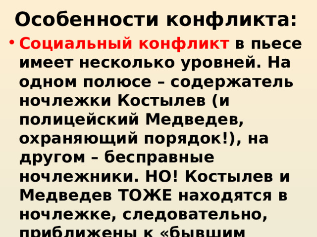 Особенности конфликта: Социальный конфликт в пьесе имеет несколько уровней. На одном полюсе – содержатель ночлежки Костылев (и полицейский Медведев, охраняющий порядок!), на другом – бесправные ночлежники. НО! Костылев и Медведев ТОЖЕ находятся в ночлежке, следовательно, приближены к «бывшим людям», социальный конфликт стерт, не он является основным в пьесе 