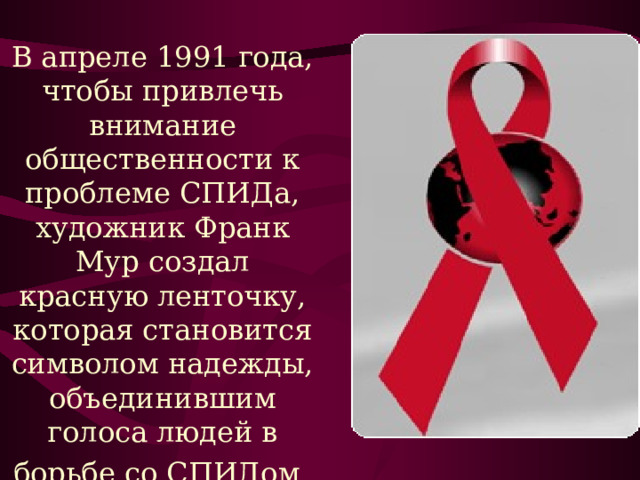 В апреле 1991 года, чтобы привлечь внимание общественности к проблеме СПИДа, художник Франк Мур создал красную ленточку, которая становится символом надежды, объединившим голоса людей в борьбе со СПИДом  