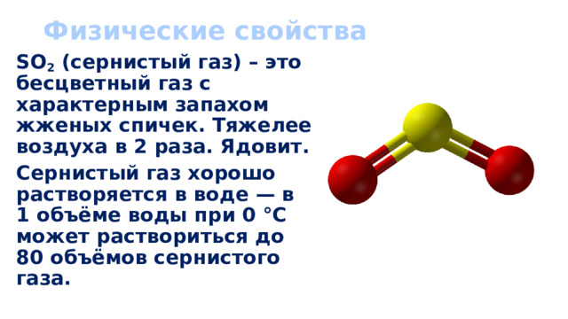 Физические свойства SO 2 (сернистый газ) – это бесцветный газ с характерным запахом жженых спичек. Тяжелее воздуха в 2 раза. Ядовит. Сернистый газ хорошо растворяется в воде — в 1 объёме воды при 0 °С может раствориться до 80 объёмов сернистого газа. 