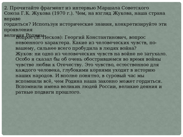 2. Прочитайте фрагмент из интервью Маршала Советского Союза Г.К. Жукова (1970 г.). Чем, на взгляд Жукова, наша страна вправе гордиться? Используя исторические знания, конкретизируйте эти проявления величия Родины. Вопрос (В. Песков): Георгий Константинович, вопрос невоенного характера. Какие из человеческих чувств, по-вашему, сильнее всего пробудила в людях война? Жуков: ни одно из человеческих чувств на войне не затухало. Особо я сказал бы об очень обострившемся во время войны чувстве любви к Отечеству. Это чувство, естественное для каждого человека, глубокими корнями уходит в историю наших народов. И вполне понятно, в суровый час мы вспомнили всё, чем Родина наша законно может гордиться. Вспомнили имена великих людей России, великие деяния и ратные подвиги прошлого. 