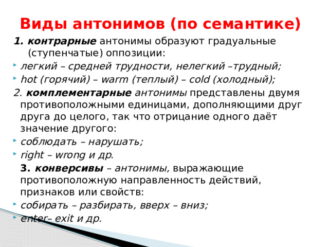 Виды антонимов (по семантике) 1. контрарные антонимы образуют градуальные (ступенчатые) оппозиции: легкий – средней трудности, нелегкий –трудный; hot (горячий) – warm (теплый) – cold (холодный); 2. комплементарные антонимы представлены двумя противоположными единицами, дополняющими друг друга до целого, так что отрицание одного даёт значение другого: соблюдать – нарушать; right – wrong и др.  3. конверсивы – антонимы, выражающие противоположную направленность действий, признаков или свойств: собирать – разбирать, вверх – вниз; enter– exit и др. 