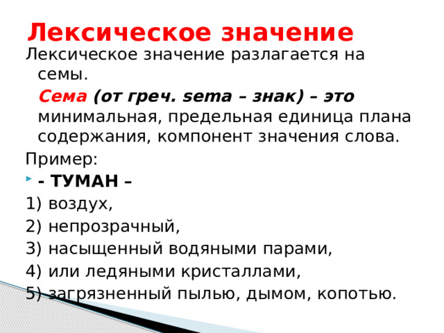 Лексическое значение Лексическое значение разлагается на семы.  Сема (от греч. sema – знак) – это минимальная, предельная единица плана содержания, компонент значения слова. Пример: - ТУМАН – 1) воздух, 2) непрозрачный, 3) насыщенный водяными парами, 4) или ледяными кристаллами, 5) загрязненный пылью, дымом, копотью. 