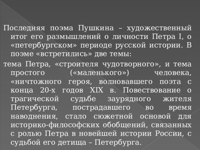    Последняя поэма Пушкина – художественный итог его размышлений о личности Петра I, о «петербургском» периоде русской истории. В поэме «встретились» две темы: тема Петра, «строителя чудотворного», и тема простого («маленького») человека, «ничтожного героя, волновавшего поэта с конца 20-х годов XIX в. Повествование о трагической судьбе заурядного жителя Петербурга, пострадавшего во время наводнения, стало сюжетной основой для историко-философских обобщений, связанных с ролью Петра в новейшей истории России, с судьбой его детища – Петербурга. 