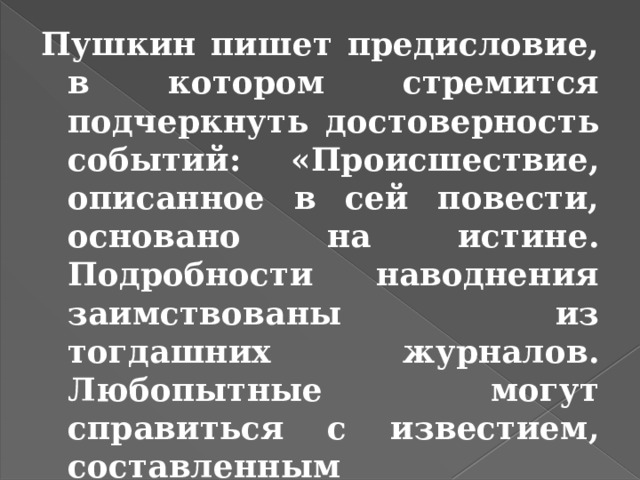 Пушкин пишет предисловие, в котором стремится подчеркнуть достоверность событий: «Происшествие, описанное в сей повести, основано на истине. Подробности наводнения заимствованы из тогдашних журналов. Любопытные могут справиться с известием, составленным В.Н.Берхом». 