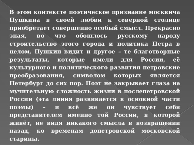 В этом контексте поэтическое признание москвича Пушкина в своей любви к северной столице приобретает совершенно особый смысл. Прекрасно зная, во что обошлось русскому народу строительство этого города и политика Петра в целом, Пушкин видит и другое – те благотворные результаты, которые имели для России, её культурного и политического развития петровские преобразования, символом которых является Петербург до сих пор. Поэт не закрывает глаза на мучительную сложность жизни в послепетровской России (эта линия развивается в основной части поэмы) – и всё же он чувствует себя представителем именно той России, в которой живёт, не видя никакого смысла в возвращении назад, ко временам допетровской московской старины. 