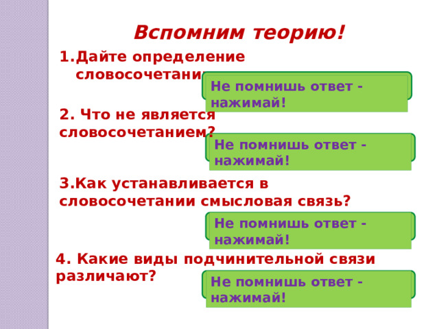 Вспомним теорию! Дайте определение словосочетанию. Не помнишь ответ - нажимай! 2. Что не является словосочетанием? Не помнишь ответ - нажимай! 3.Как устанавливается в словосочетании смысловая связь? Не помнишь ответ - нажимай! 4. Какие виды подчинительной связи различают? Не помнишь ответ - нажимай! 