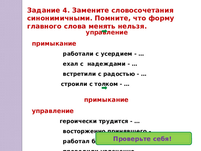 Виды подчинительной связи Согласование  — вид подчинительной связи, при которой зависимое слово принимает грамматические формы главного слова : оба слова, и главное, и зависимое, полностью совпадают в роде, числе и падеже ( оба слова являются изменяемыми) .   схемы: сущ  + прил (причастие, порядк. числит., притяж.мест.)   мест .+ сущ . 2. Управление   — вид подчинительной связи, при которой зависимое слово употребляется в том косвенном падеже, которого требует главное слово .  схемы: глагол + сущ.; дееприч. + сущ., мест.  прилаг. + мест.; сущ. + сущ. ; нареч . + сущ.;  числ . + сущ. 3. Примыкание  — вид подчинительной связи, при которой неизменяемое зависимое слово присоединяется к главному только по смыслу. В качестве зависимого слова выступают  неизменяемые части речи и их формы: инфинитив, наречие, деепричастие, неизменяемые прилагательные, форма сравнительной степени прилагательного .  схемы: глагол + нареч. (дееприч., инфинитив, сравнит.степень прил.)  нареч. + нареч., дееприч. +нареч.    