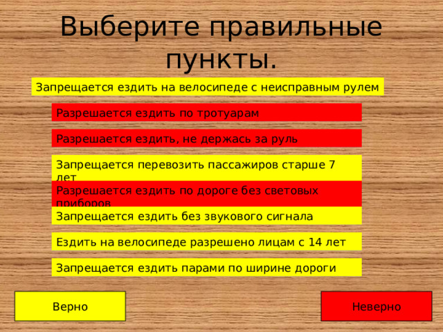 Выберите правильные пункты. Запрещается ездить на велосипеде с неисправным рулем Запрещается ездить на велосипеде с неисправным рулем Разрешается ездить по тротуарам Разрешается ездить по тротуарам Разрешается ездить, не держась за руль Разрешается ездить, не держась за руль Запрещается перевозить пассажиров старше 7 лет Запрещается перевозить пассажиров старше 7 лет Разрешается ездить по дороге без световых приборов Разрешается ездить по дороге без световых приборов Разрешается ездить по дороге без световых приборов Запрещается ездить без звукового сигнала Запрещается ездить без звукового сигнала Ездить на велосипеде разрешено лицам с 14 лет Ездить на велосипеде разрешено лицам с 14 лет Ездить на велосипеде разрешено лицам с 14 лет Запрещается ездить парами по ширине дороги Запрещается ездить парами по ширине дороги Верно Неверно 