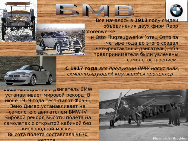 Все началось в 1913 году с идеи объединения двух фирм Rapp Motorenwerke и Otto Flugzeugwerke (отец Отто за четыре года до этого создал четырехтактный двигатель), оба предпринимателя были увлечены самолетостроением  С 1917 года  вся продукции BMW носит знак, символизирующий крутящийся пропеллер . 1919 Авиационный двигатель BMW устанавливает мировой рекорд. В июне 1919 года тест-пилот Франц Зено Димер устанавливает на самолете с двигателем BMW IV мировой рекорд высоты полета на самолетах с открытой кабиной без кислородной маски. Высота полета составляла 9670 метров. 