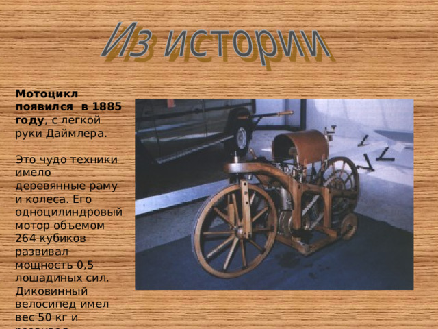Мотоцикл появился в 1885 году , с легкой руки Даймлера. Это чудо техники имело деревянные раму и колеса. Его одноцилиндровый мотор объемом 264 кубиков развивал мощность 0,5 лошадиных сил. Диковинный велосипед имел вес 50 кг и развивал скорость 12 км/ч. 