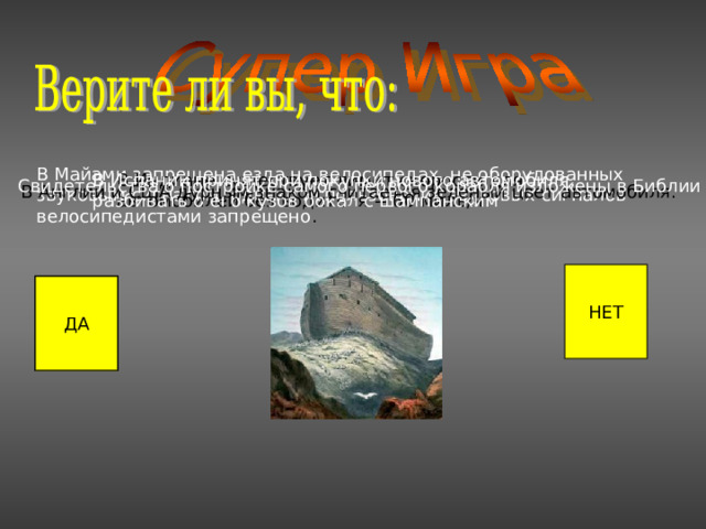 В Майами запрещена езда на велосипедах, не оборудованных звуковым сигналом, однако использование звуковых сигналов велосипедистами запрещено . В Индиане существует лимит скорости для автомобилей без водителя -- 60 миль/ч В Испании принят при покупки нового автомобиля, разбивать о его кузов бокал с шампанским Свидетельства о постройке самого первого корабля изложены в Библии В Англии и США дурным знаком считается зеленый цвет автомобиля. НЕТ ДА ДА ДА ДА 