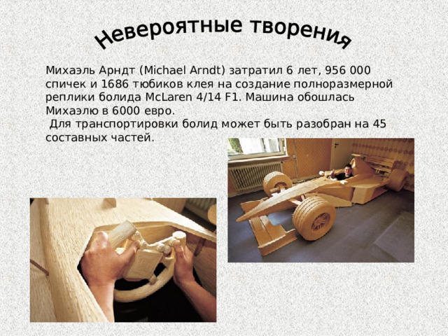 Михаэль Арндт (Michael Arndt) затратил 6 лет, 956 000 спичек и 1686 тюбиков клея на создание полноразмерной реплики болида McLaren 4/14 F1. Машина обошлась Михаэлю в 6000 евро.  Для транспортировки болид может быть разобран на 45 составных частей. 