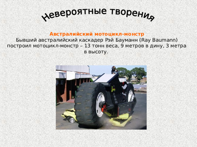 Австралийский мотоцикл-монстр Бывший австралийский каскадер Рэй Бауманн (Ray Baumann) построил мотоцикл-монстр – 13 тонн веса, 9 метров в дину, 3 метра в высоту. 