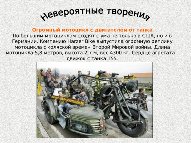 Огромный мотоцикл с двигателем от танка По большим мотоциклам сходят с ума не только в США, но и в Германии. Компанию Harzer Bike выпустила огромную реплику мотоцикла с коляской времен Второй Мировой войны. Длина мотоцикла 5,8 метров, высота 2,7 м, вес 4300 кг. Сердце агрегата – движок с танка Т55. 