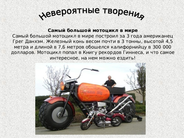 Самый большой мотоцикл в мире Самый большой мотоцикл в мире построил за 3 года американец Грег Данхэм. Железный конь весом почти в 3 тонны, высотой 4,5 метра и длиной в 7,6 метров обошелся калифорнийцу в 300 000 долларов. Мотоцикл попал в Книгу рекордов Гиннеса, и что самое интересное, на нем можно ездить! 