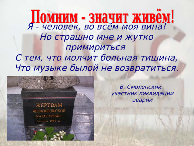 Я - человек, во всём моя вина!  Но страшно мне и жутко примириться  С тем, что молчит больная тишина,  Что музыке былой не возвратиться. В. Смоленский,  участник ликвидации аварии 