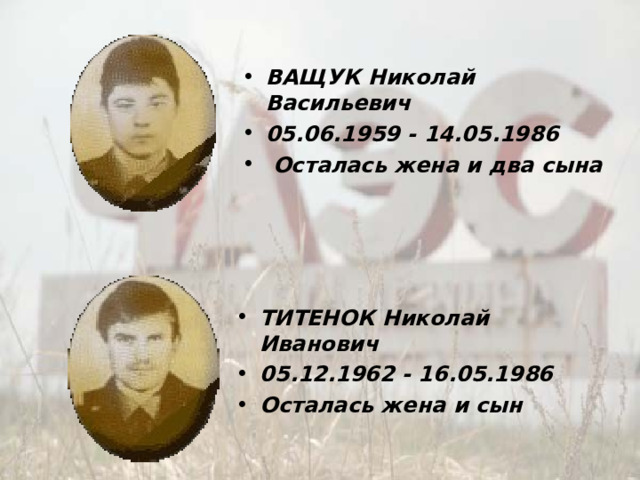 ВАЩУК Николай Васильевич 05.06.1959 - 14.05.1986   Осталась жена и два сына ТИТЕНОК Николай Иванович 05.12.1962 - 16.05.1986  Осталась жена и сын 