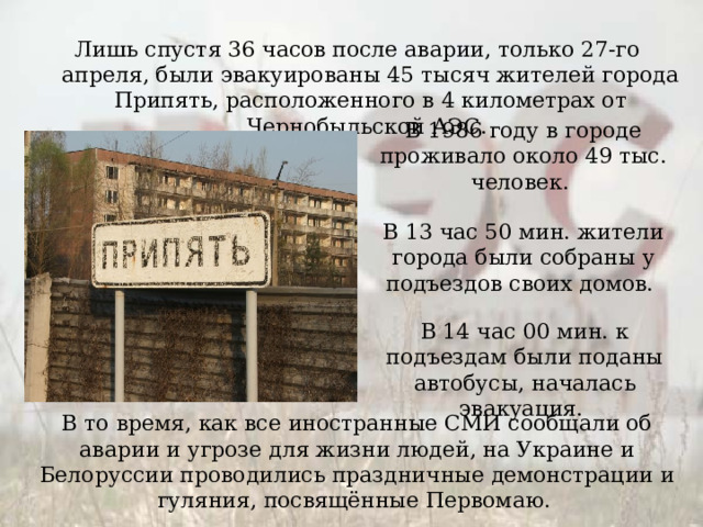 Лишь спустя 36 часов после аварии, только 27-го апреля, были эвакуированы 45 тысяч жителей города Припять, расположенного в 4 километрах от Чернобыльской АЭС. В 1986 году в городе проживало около 49 тыс. человек. В 13 час 50 мин. жители города были собраны у подъездов своих домов. В 14 час 00 мин. к подъездам были поданы автобусы, началась эвакуация. В то время, как все иностранные СМИ сообщали об аварии и угрозе для жизни людей, на Украине и Белоруссии проводились праздничные демонстрации и гуляния, посвящённые Первомаю. 