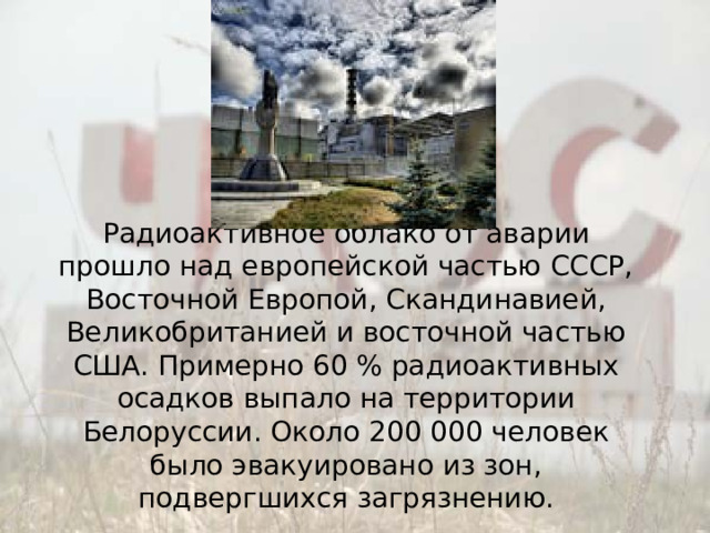 Радиоактивное облако от аварии прошло над европейской частью СССР, Восточной Европой, Скандинавией, Великобританией и восточной частью США. Примерно 60 % радиоактивных осадков выпало на территории Белоруссии. Около 200 000 человек было эвакуировано из зон, подвергшихся загрязнению.   