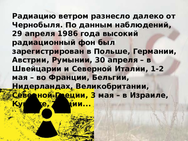 Радиацию ветром разнесло далеко от Чернобыля. По данным наблюдений, 29 апреля 1986 года высокий радиационный фон был зарегистрирован в Польше, Германии, Австрии, Румынии, 30 апреля – в Швейцарии и Северной Италии, 1-2 мая – во Франции, Бельгии, Нидерландах, Великобритании, Северной Греции, 3 мая – в Израиле, Кувейте, Турции... 