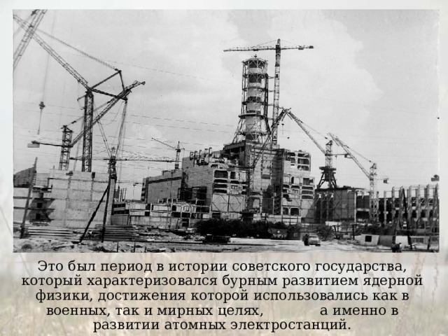 Это был период в истории советского государства, который характеризовался бурным развитием ядерной физики, достижения которой использовались как в военных, так и мирных целях, а именно в развитии атомных электростанций. 