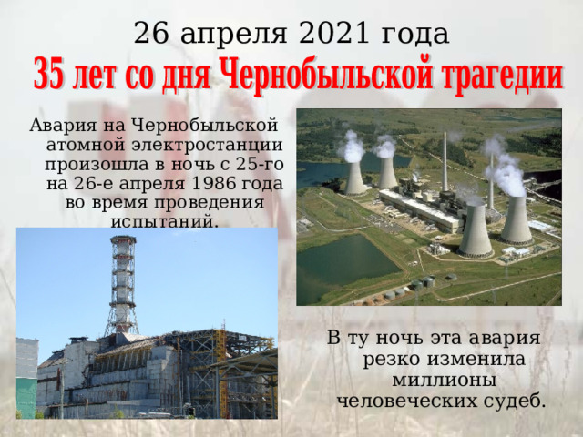 26 апреля 2021 года Авария на Чернобыльской атомной электростанции произошла в ночь с 25-го на 26-е апреля 1986 года во время проведения испытаний. В ту ночь эта авария резко изменила миллионы человеческих судеб. 