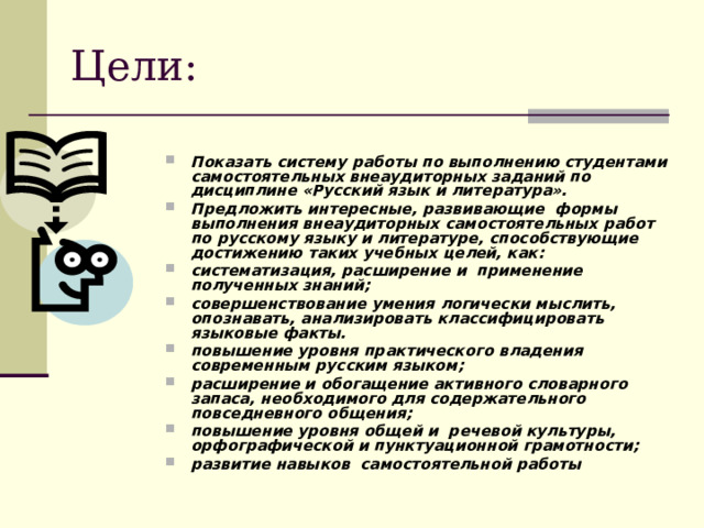 Цели: Показать систему работы по выполнению студентами самостоятельных внеаудиторных заданий по дисциплине «Русский язык и литература». Предложить интересные, развивающие формы выполнения внеаудиторных самостоятельных работ по русскому языку и литературе, способствующие достижению таких учебных целей, как: систематизация, расширение и применение полученных знаний; совершенствование умения логически мыслить, опознавать, анализировать классифицировать языковые факты. повышение уровня практического владения современным русским языком; расширение и обогащение активного словарного запаса, необходимого для содержательного повседневного общения; повышение уровня общей и речевой культуры, орфографической и пунктуационной грамотности; развитие навыков самостоятельной работы  
