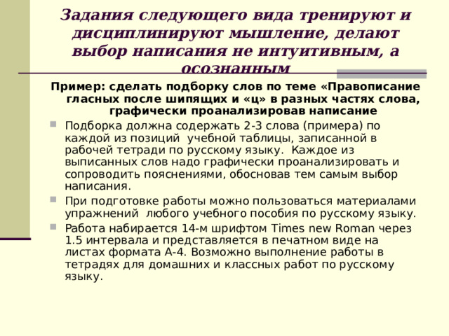 Задания следующего вида тренируют и дисциплинируют мышление, делают выбор написания не интуитивным, а осознанным Пример: сделать подборку слов по теме «Правописание гласных после шипящих и «ц» в разных частях слова, графически проанализировав написание Подборка должна содержать 2-3 слова (примера) по каждой из позиций учебной таблицы, записанной в рабочей тетради по русскому языку. Каждое из выписанных слов надо графически проанализировать и сопроводить пояснениями, обосновав тем самым выбор написания. При подготовке работы можно пользоваться материалами упражнений любого учебного пособия по русскому языку. Работа набирается 14-м шрифтом Times new Roman через 1.5 интервала и представляется в печатном виде на листах формата А-4. Возможно выполнение работы в тетрадях для домашних и классных работ по русскому языку.  
