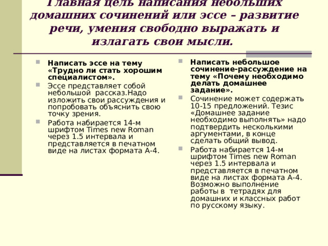 Главная цель написания небольших  домашних сочинений или эссе  – развитие речи, умения свободно выражать и излагать свои мысли.    Написать небольшое сочинение-рассуждение на тему «Почему необходимо делать домашнее задание». Сочинение может содержать 10-15 предложений. Тезис «Домашнее задание необходимо выполнять» надо подтвердить несколькими аргументами, в конце сделать общий вывод. Работа набирается 14-м шрифтом Times new Roman через 1.5 интервала и представляется в печатном виде на листах формата А-4. Возможно выполнение работы в тетрадях для домашних и классных работ по русскому языку.  Написать эссе на тему «Трудно ли стать хорошим специалистом». Эссе представляет собой небольшой рассказ.Надо изложить свои рассуждения и попробовать объяснить свою точку зрения. Работа набирается 14-м шрифтом Times new Roman через 1.5 интервала и представляется в печатном виде на листах формата А-4.  
