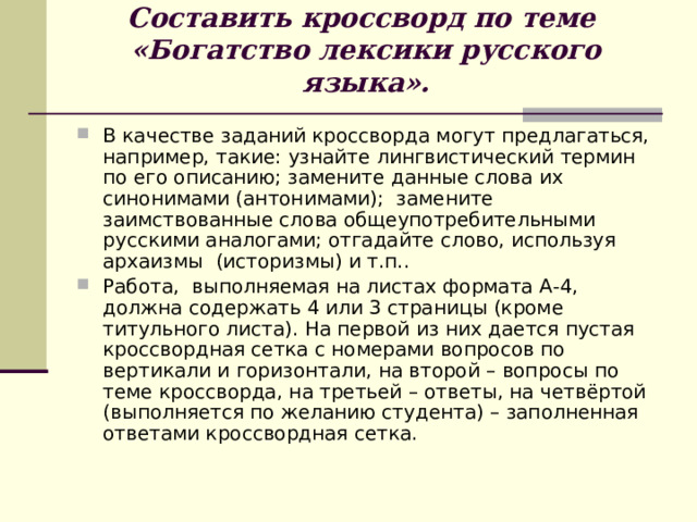 Составить кроссворд по теме  «Богатство лексики русского языка».   В качестве заданий кроссворда могут предлагаться, например, такие: узнайте лингвистический термин по его описанию; замените данные слова их синонимами (антонимами); замените заимствованные слова общеупотребительными русскими аналогами; отгадайте слово, используя архаизмы (историзмы) и т.п.. Работа, выполняемая на листах формата А-4, должна содержать 4 или 3 страницы (кроме титульного листа). На первой из них дается пустая кроссвордная сетка с номерами вопросов по вертикали и горизонтали, на второй – вопросы по теме кроссворда, на третьей – ответы, на четвёртой (выполняется по желанию студента) – заполненная ответами кроссвордная сетка. 