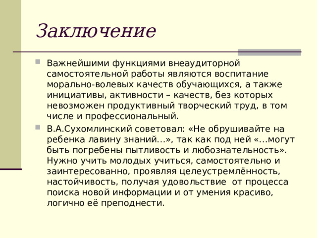 Заключение Важнейшими функциями внеаудиторной самостоятельной работы являются воспитание морально-волевых качеств обучающихся, а также инициативы, активности – качеств, без которых невозможен продуктивный творческий труд, в том числе и профессиональный. В.А.Сухомлинский советовал: «Не обрушивайте на ребенка лавину знаний…», так как под ней «…могут быть погребены пытливость и любознательность». Нужно учить молодых учиться, самостоятельно и заинтересованно, проявляя целеустремлённость, настойчивость, получая удовольствие от процесса поиска новой информации и от умения красиво, логично её преподнести. 